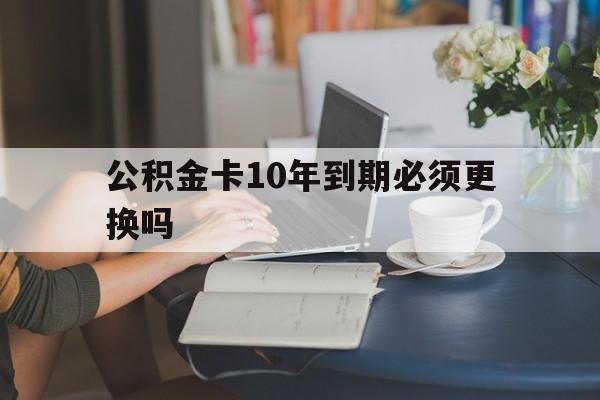 图木舒克最新公积金卡10年到期必须更换吗方法分析(最方便真实的图木舒克公积金卡几年不用会自动注销吗方法)